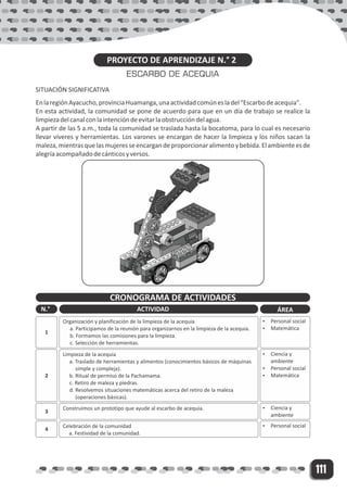 111
PROYECTO DE APRENDIZAJE N.° 2
ESCARBO DE ACEQUIA
SITUACIÓN SIGNIFICATIVA
EnlaregiónAyacucho,provinciaHuamanga,unaactividadcomúnesladel"Escarbodeacequia".
En esta actividad, la comunidad se pone de acuerdo para que en un día de trabajo se realice la
limpiezadelcanalconlaintencióndeevitarlaobstruccióndelagua.
A partir de las 5 a.m., toda la comunidad se traslada hasta la bocatoma, para lo cual es necesario
llevar víveres y herramientas. Los varones se encargan de hacer la limpieza y los niños sacan la
maleza,mientrasquelasmujeresseencargandeproporcionaralimentoybebida.Elambienteesde
alegríaacompañadodecánticosyversos.
CRONOGRAMA DE ACTIVIDADES
N.° ACTIVIDAD ÁREA
1
Organización y planificación de la limpieza de la acequia
a. Participamos de la reunión para organizarnos en la limpieza de la acequia.
b. Formamos las comisiones para la limpieza.
c. Selección de herramientas.
Ÿ Personal social
Ÿ Matemática
2
Limpieza de la acequia
a. Traslado de herramientas y alimentos (conocimientos básicos de máquinas
simple y compleja).
b. Ritual de permiso de la Pachamama.
c. Retiro de maleza y piedras.
d. Resolvemos situaciones matemáticas acerca del retiro de la maleza
(operaciones básicas).
Ÿ Ciencia y
ambiente
Ÿ Personal social
Ÿ Matemática
3
Construimos un prototipo que ayude al escarbo de acequia. Ÿ Ciencia y
ambiente
4
Celebración de la comunidad
a. Festividad de la comunidad.
Ÿ Personal social
 