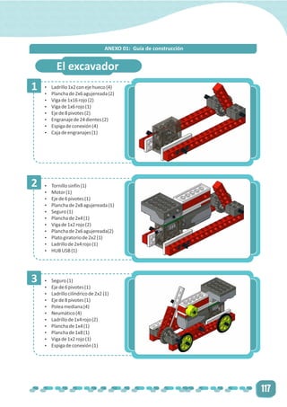 117
1
2
3
El excavador
Ÿ Ladrillo1x2conejehueco(4)
Ÿ Planchade2x6agujereada(2)
Ÿ Vigade1x16rojo(2)
Ÿ Vigade1x6rojo(1)
Ÿ Ejede8pivotes(2)
Ÿ Engranajede24dientes(2)
Ÿ Espigadeconexión(4)
Ÿ Cajadeengranajes(1)
Ÿ Tornillosinfín(1)
Ÿ Motor(1)
Ÿ Ejede6pivotes(1)
Ÿ Planchade2x8agujereada(1)
Ÿ Seguro(1)
Ÿ Planchade2x4(1)
Ÿ Vigade1x2rojo(2)
Ÿ Planchade2x6agujereada(2)
Ÿ Platogiratoriode2x2(1)
Ÿ Ladrillode2x4rojo(1)
Ÿ HUBUSB(1)
Ÿ Seguro(1)
Ÿ Ejede6pivotes(1)
Ÿ Ladrillocilíndricode2x2(1)
Ÿ Ejede8pivotes(1)
Ÿ Poleamediana(4)
Ÿ Neumático(4)
Ÿ Ladrillode1x4rojo(2)
Ÿ Planchade1x4(1)
Ÿ Planchade1x8(1)
Ÿ Vigade1x2rojo(1)
Ÿ Espigadeconexión(1)
ANEXO 01: Guía de construcción
 