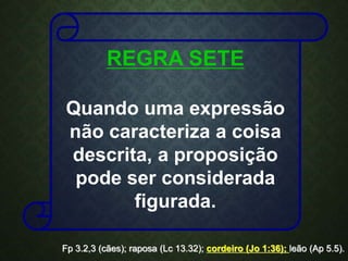 REGRA SETE
Quando uma expressão
não caracteriza a coisa
descrita, a proposição
pode ser considerada
figurada.
Fp 3.2,3 (cães); raposa (Lc 13.32); cordeiro (Jo 1:36); leão (Ap 5.5).
 