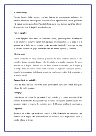 Médula Oblonga
También llamado bulbo raquídeo es el más bajo de los tres segmentos del tronco del
encéfalo, situándose entre el puente tronco encefálico o protuberancia anular, por arriba,
y la médula espinal, por debajo. Presenta la forma de un cono truncado de vértice inferior,
de tres centímetros de longitud aproximadamente.
Nervio hipogloso
El nervio hipogloso es un nervio exclusivamente motor y, por consiguiente, homólogo de
la raíz anterior de un nervio espinal. Está destinado a la musculatura de la lengua y es el
resultado de la fusión de tres o cuatro nervios espinales (occipitales) segmentarios, que
se fusionan y forman un grupo intermedio entre los nervios espinales y craneales.
Glosofaríngeo
Nervio compuesto por fibras sensitivas y motoras; las fibras sensitivas inervan el seno
carotideo, lengua, garganta, faringe, velo del paladar y las papilas gustativas del tercio
posterior de la lengua, mientras que las fibras motoras se extienden por la lengua y
la faringe. El noveno nervio craneal realiza funciones de deglución y secreción de saliva,
controla las sensaciones de la lengua y participa en el control reflejo de la respiración y
la presión arterial.
Decusación de las pirámides
Cruce de fibras nerviosas del tracto motor corticospinal en la zona ventral de la parte
inferior del bulbo raquídeo.
Hemiplejia
Procedimiento de evaluación que valora el tono muscular y el control voluntario de los
patrones de movimiento de un paciente que ha sufrido un accidente cerebrovascular. Los
resultados indican el progreso del paciente a través de diferentes estadios de recuperación.
Deglución
Secuencia de reflejos que comienzan cuando el bolo alimentario es manipulado por
contacto con la lengua y los demás músculos de la cavidad bucal desplazándolo hacia el
paladar o hacia la faringe.
 