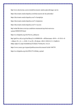 http://www.doctissimo.com/es/salud/diccionario-medico/glosofaringeo-nervio
https://diccionario.medciclopedia.com/d/decusacion-de-las-piramides/
https://diccionario.medciclopedia.com/?s=hemiplejia
https://diccionario.medciclopedia.com/?s=deglucion
https://diccionario.medciclopedia.com/?s=succion
http://salud.fdctimes.com/esp-conditions-treatments/esp-brain-nervous-
system/1008032295.html
https://es.wikipedia.org/wiki/Nervio_abducens
http://gsdl.bvs.sld.cu/cgi-bin/library?e=d-00000-00---off-0estomato--00-0----0-10-0---0-
--0direct-10---4-------0-0l--11-es-50---20-about---00-0-1-00-0-0-11-1-0utfZz-8-
00&a=d&cl=CL1&d=HASH01be2f72f5d5c77638fcc9c1.10.2.8
https://www.cancer.gov/espanol/publicaciones/diccionario?cdrid=540759
https://es.wikipedia.org/wiki/M%C3%A9dula_espinal
 