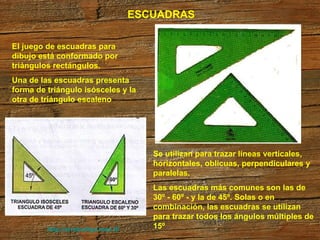 http://arrobadtgd.mex.tl/ ESCUADRAS El juego de escuadras para dibujo está conformado por triángulos rectángulos. Una de las escuadras presenta forma de triángulo isósceles y la otra de triángulo escaleno  Se utilizan para trazar líneas verticales, horizontales, oblicuas, perpendiculares y paralelas. Las escuadras más comunes son las de 30º - 60º - y la de 45º. Solas o en combinación, las escuadras se utilizan para trazar todos los ángulos múltiples de 15º  