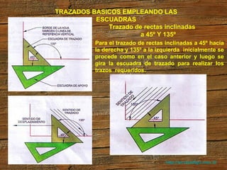 http://arrobadtgd.mex.tl/ TRAZADOS BASICOS EMPLEANDO LAS ESCUADRAS Trazado de rectas inclinadas  a 45º Y 135º Para el trazado de rectas inclinadas a 45º hacia la derecha y 135º a la izquierda  inicialmente se procede como en el caso anterior y luego se gira la escuadra de trazado para realizar los trazos  requeridos. 