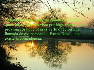 ¿Alguna vez has estado pensando en alguien a quien amas y no has visto por largo tiempo, y la próxima cosa que pasa es verlo o recibir una llamada de esa persona?... Ése es Dios… no existe la coincidencia. 