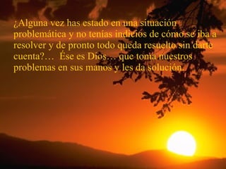 ¿Alguna vez has estado en una situación problemática y no tenías indicios de cómo se iba a resolver y de pronto todo queda resuelto sin darte cuenta?…  Ése es Dios… que toma nuestros problemas en sus manos y les da solución. 