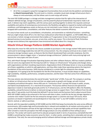 White	
  Paper:	
  Hitachi	
  Virtual	
  Storage	
  Platform	
  G1000	
  	
  	
  	
  	
  	
  	
  	
  	
  	
  	
  	
  	
  	
  	
  	
  	
  	
  	
  	
  	
  	
  	
  	
  	
  	
  	
  	
  	
  	
  	
  	
  	
  	
  	
  	
  	
  	
  	
  	
  	
  	
  	
  	
  	
  	
  	
  	
  	
  	
  	
  	
  	
  	
  	
  	
  	
  	
  	
  	
  	
  	
  	
  	
  	
  	
  	
  	
  	
  	
  	
  	
  	
  	
  	
  	
  	
  	
  	
  	
  	
  	
  	
  	
  	
  	
  9	
  
©	
  2014	
  by	
  The	
  Enterprise	
  Strategy	
  Group,	
  Inc.	
  All	
  Rights	
  Reserved.	
  
• All	
  of	
  this	
  is	
  wrapped	
  in	
  powerful	
  management	
  functionalities	
  that	
  are	
  built	
  into	
  the	
  platform	
  and	
  delivered	
  
by	
  Hitachi	
  Command	
  Suite.	
  The	
  end	
  result	
  is	
  a	
  holistic,	
  complete	
  cloud-­‐style	
  storage	
  infrastructure	
  that	
  is	
  
always	
  on	
  and	
  automated,	
  and	
  that	
  allows	
  users	
  to	
  even	
  enjoy	
  self-­‐service.	
  	
  
The	
  total	
  VSP	
  G1000	
  package	
  is	
  a	
  storage	
  and	
  data	
  management	
  solution	
  that	
  fits	
  right	
  at	
  the	
  intersection	
  of	
  
software-­‐defined	
  storage,	
  storage	
  virtualization,	
  and	
  the	
  powerful	
  physical	
  fundamentals	
  required	
  to	
  make	
  it	
  all	
  
work.	
  It	
  delivers	
  top-­‐notch	
  capabilities,	
  with	
  the	
  various	
  parts	
  working	
  together	
  to	
  deliver	
  the	
  requisite	
  continual	
  
availability	
  and	
  uptime	
  of	
  contemporary	
  environments;	
  the	
  flexibility	
  and	
  agility	
  to	
  respond	
  to	
  market	
  and	
  business	
  
conditions;	
  and	
  heterogeneous	
  assets	
  so	
  that	
  you	
  are	
  not	
  restricted	
  in	
  your	
  choices.	
  And,	
  of	
  course,	
  this	
  is	
  all	
  
wrapped	
  with	
  automation,	
  consolidation,	
  and	
  other	
  features	
  that	
  deliver	
  economic	
  efficiency.	
  
It	
  is	
  easy	
  to	
  hear	
  words	
  such	
  as	
  consolidation,	
  virtualization,	
  and	
  automation	
  as	
  individual	
  functions—something	
  
that	
  you	
  might	
  simply	
  check	
  off	
  on	
  a	
  list.	
  But	
  if	
  you	
  really	
  picture	
  what	
  these	
  do	
  together,	
  as	
  VSP	
  G1000	
  offers,	
  you	
  
can	
  envision	
  a	
  holistic	
  storage	
  environment	
  that	
  enables	
  an	
  IT	
  organization	
  to	
  live	
  in	
  the	
  world	
  of	
  providing	
  on-­‐
demand	
  services	
  to	
  any	
  location,	
  any	
  user,	
  at	
  any	
  time,	
  and	
  for	
  any	
  reason.	
  This	
  is	
  the	
  kind	
  of	
  fluid,	
  frictionless	
  
storage	
  service	
  delivery	
  that	
  organizations	
  have	
  envisioned	
  and	
  talked	
  about	
  for	
  a	
  long	
  time.	
  	
  
Hitachi	
  Virtual	
  Storage	
  Platform	
  G1000	
  Market	
  Applicability	
  	
  	
  
What	
  does	
  this	
  mean	
  for	
  HDS	
  and	
  for	
  the	
  choices	
  available	
  to	
  purchasers	
  in	
  the	
  storage	
  market?	
  HDS	
  seems	
  to	
  have	
  
continued	
  its	
  technology	
  leadership	
  role	
  with	
  this	
  announcement.	
  Yes,	
  the	
  company	
  continues	
  to	
  be	
  a	
  leader	
  in	
  the	
  
enterprise	
  storage	
  hardware	
  space,	
  as	
  features	
  like	
  the	
  Hitachi	
  Accelerated	
  Flash	
  controller	
  emphasize.	
  But	
  this	
  
announcement	
  is	
  about	
  a	
  bigger	
  vision:	
  a	
  “perpetual	
  storage	
  architecture”	
  platform	
  with	
  many	
  enticing	
  high-­‐end	
  
features	
  for	
  many	
  types	
  and	
  sizes	
  of	
  users.	
  	
  
First,	
  with	
  Hitachi	
  Storage	
  Virtualization	
  Operating	
  System	
  and	
  other	
  software	
  features,	
  HDS	
  has	
  created	
  a	
  platform	
  
that	
  can	
  serve	
  any	
  organization	
  for	
  the	
  long	
  haul	
  with	
  its	
  “always-­‐on	
  infrastructure”	
  that	
  grows	
  and	
  changes	
  along	
  
with	
  organizations	
  and	
  their	
  morphing	
  requirements.	
  Organizations	
  think	
  of	
  Windows	
  Server	
  or	
  Linux	
  as	
  providing	
  a	
  
set	
  of	
  basic	
  capabilities	
  on	
  which	
  to	
  add	
  applications,	
  and	
  they	
  often	
  make	
  these	
  operating	
  systems	
  the	
  long-­‐term	
  
foundations	
  of	
  the	
  entire	
  business.	
  SVOS	
  may	
  be	
  considered	
  in	
  a	
  similar	
  light	
  for	
  enterprise-­‐class	
  storage	
  
management.	
  If	
  it’s	
  going	
  to	
  be	
  the	
  foundation	
  for	
  the	
  life	
  of	
  the	
  business,	
  it	
  must	
  include	
  always-­‐on	
  capabilities,	
  
high	
  availability,	
  reliability,	
  performance,	
  complete	
  protection,	
  and	
  the	
  lower	
  TCO	
  that	
  comes	
  from	
  efficiency	
  and	
  
automation.	
  	
  
This	
  new	
  solution	
  also	
  demonstrates	
  the	
  overall	
  broader	
  “world	
  view”	
  of	
  HDS,	
  if	
  you	
  will.	
  The	
  company	
  is	
  working	
  
to	
  deliver	
  an	
  infrastructure	
  that	
  can	
  last	
  and	
  that	
  can	
  adapt	
  easily	
  to	
  growth	
  and	
  change,	
  yet	
  with	
  minimal	
  
complexity	
  and	
  without	
  disruption.	
  Hence	
  HDS	
  uses	
  its	
  “continuous	
  cloud”	
  concept	
  that	
  wraps	
  in	
  public,	
  private,	
  
and	
  hybrid	
  cloud	
  deployments.	
  It’s	
  a	
  new	
  kind	
  of	
  ecosystem:	
  The	
  business	
  defines	
  financial	
  and	
  operational	
  
objectives	
  it	
  needs	
  to	
  meet	
  both	
  generically	
  and	
  for	
  its	
  IT	
  infrastructure,	
  and	
  the	
  VSP	
  platform	
  offers	
  the	
  flexibility,	
  
availability,	
  and	
  performance	
  to	
  deliver	
  on-­‐demand	
  storage	
  services	
  to	
  support	
  them.	
  This	
  is	
  different	
  from	
  the	
  old	
  
way,	
  when	
  IT	
  was	
  pretty	
  much	
  the	
  body	
  that	
  defined	
  IT	
  service	
  levels	
  and	
  the	
  business	
  had	
  to	
  adjust	
  around	
  those.	
  
With	
  VSP	
  G1000’s	
  ability	
  to	
  be	
  enhanced	
  in	
  the	
  future	
  with	
  data	
  in	
  place,	
  could	
  this	
  be	
  the	
  last	
  storage	
  migration	
  a	
  
customer	
  ever	
  makes?	
  Could	
  it	
  be	
  the	
  last	
  enterprise	
  storage	
  system	
  a	
  customer	
  ever	
  buys?	
  Of	
  course,	
  these	
  
questions	
  are	
  based	
  in	
  hyperbole	
  and	
  would	
  depend	
  on	
  how	
  long	
  “ever”	
  is,	
  but	
  VSP	
  G1000	
  is	
  certainly	
  not	
  an	
  
interim,	
  tactical,	
  or	
  add-­‐on	
  purchase.	
  
Second,	
  with	
  the	
  expanded	
  scalability	
  of	
  VSP	
  G1000	
  and	
  the	
  SVOS	
  that	
  keeps	
  functionality	
  the	
  same	
  across	
  different	
  
environments,	
  HDS	
  enables	
  high-­‐end	
  functionality	
  that	
  is	
  relevant	
  and	
  available	
  for	
  all	
  markets	
  and	
  entry	
  points.	
  Of	
  
course,	
  while	
  HDS	
  devotees	
  will	
  love	
  all	
  the	
  high-­‐end	
  features,	
  its	
  genuine	
  high	
  quality	
  and	
  broad	
  capabilities	
  have	
  
often	
  served	
  to	
  create	
  the	
  perception	
  that	
  HDS	
  storage	
  products	
  are	
  only	
  available	
  to	
  those	
  willing	
  to	
  pay	
  a	
  
premium.	
  The	
  vendor	
  will	
  need	
  to	
  work	
  hard	
  to	
  educate	
  prospects	
  (both	
  in	
  terms	
  of	
  awareness	
  and	
  belief)	
  that	
  VSP	
  
G1000	
  is	
  something	
  that	
  makes	
  economic	
  sense	
  for	
  them—in	
  other	
  words,	
  something	
  that	
  is	
  attainable	
  and	
  not	
  just	
  
aspirational.	
  That	
  said,	
  the	
  new	
  and	
  emerging	
  world	
  of	
  software-­‐defined	
  storage	
  and	
  heterogeneous	
  private	
  clouds	
  
 