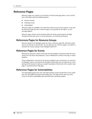 6 Workflow
52 ESM 101 Confidential
Reference Pages
Reference pages are a pointer to an internal or external web page where a user can find
more information about the following objects:
 Resource groups
 Individual events
 Vulnerabilities
Reference pages are available in the right-click context menu for these objects. If you click
the Reference page link and a reference page is not specified for the object, an error
message appears.
Reference page content can be launched within the Viewer panel using the ArcSight
Console's internal web server, or can be launched in an external web browser.
References Pages for Resource Groups
Resource groups in the Navigator panel can have a reference page URL attached to point
users to an internal or external URL. You can add your own reference pages, as needed, to
annotate the resource groups in your Navigator panel tree.
Reference Pages for Events
Many devices generate a device event class ID and template to determine what the event
means from the device that produced it, such as Windows NT common event log, or Oracle
database.
These configurations, if present for the devices installed in your environment, are stored on
the Manager, and are accessed by the ArcSight Console when you can right-click an event
and launch the browser to look up a vendor's description of that event on the vendor's web
page or associated device Help page.
Reference Pages for Vulnerabilities
The Vulnerability groups that come with ESM standard content provide links to the vendor
web sites that publish associated vulnerability data. This helps ensure that users have
access to the latest vulnerability data associated with a particular product.
 