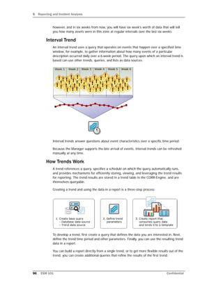 9 Reporting and Incident Analysis
96 ESM 101 Confidential
however, and in six weeks from now, you will have six week's worth of data that will tell
you how many assets were in this zone at regular intervals over the last six weeks.
Interval Trend
An interval trend uses a query that operates on events that happen over a specified time
window, for example, to gather information about how many events of a particular
description occurred daily over a 6-week period. The query upon which an interval trend is
based can use other trends, queries, and lists as data sources.
Interval trends answer questions about event characteristics over a specific time period.
Because the Manager supports the late arrival of events, interval trends can be refreshed
manually at any time.
How Trends Work
A trend references a query, specifies a schedule on which the query automatically runs,
and provides mechanisms for efficiently storing, viewing, and leveraging the trend results
for reporting. The trend results are stored in a trend table in the CORR-Engine, and are
themselves queryable.
Creating a trend and using the data in a report is a three-step process:
To develop a trend, first create a query that defines the data you are interested in. Next,
define the trend time period and other parameters. Finally, you can use the resulting trend
data in a report.
You can build a report directly from a single trend, or to get more flexible results out of the
trend, you can create additional queries that refine the results of the first trend.
 