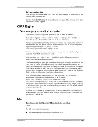 B Troubleshooting
Confidential ESM Administrator’s Guide 145
Can’t start ArcSight Web
If the ArcSight Web Server cannot start, check that the Manager is up and running. If the
Manager is not running start it.
Examine the ArcSight Web log file for specific error messages. If the message is not clear,
contact HP Customer Support.
CORR Engine
Temporary sort space limit exceeded
Under some circumstances you can get an error that includes the following:
Encountered persistence problem while fetching data: Unable to
execute query: Temporary sort space limit exceeded
Possible solutions include eliminating unnecessary trends, if any, avoid running too many at
the same time, and trim queries to return more refined data sets. If the problem persists,
try increasing the value of sort_temp_limit in
/opt/arcsight/logger/data/mysql/my.cnf.
For information on creating queries, trends, and reports, refer to the “Building Reports”
chapter in the ArcSight Console User’s Guide.
If increasing the sort_temp_limit is insufficient, and the following circumstance
applies, there are two additional remedies.
Excessive temporary file space gets used when Group By (or sorting) is performed on the
Event table. If you use Group By (or sorting), use the ArcSight substring function on
varchar/string event fields to minimize the data manipulation during grouping. You can use
existing local or global variables to achieve this behavior and replace the existing field in
the query with the variable. Search in the ArcSight Console User’s Guide, in the “Reference
Guide” section, for information in variables and substrings.
If the file space usage is still not satisfactory, you can convert the character set
automatically to Latin which uses less space. To do so, set the
event.query.charset.conversion property to 1 in the
/opt/arcsight/manager/config/server.properties file to convert the existing
character set to latin1. Alternatively, set the property to 2 for conversion to binary and then
to Latin (to minimize conversion error for non-English character set). The default value of
this property is 0 (zero).
If you use this conversion on multi-byte character sets, it will truncate the characters to
single-byte Latin characters, which is likely to render them meaningless. So only use thie
approach if it’s appropriate.
SSL
Cannot connect to the SSL server: IO Exception in the server logs
Causes:
The SSL server may not be running.
 A firewall may be preventing connections to the server.
 