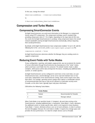 2 Configuration
Confidential ESM Administrator’s Guide 37
In this case, change the default
$destinationAddress - $!destinationHostName
to
$!destinationHostName_$destinationAddress
Compression and Turbo Modes
Compressing SmartConnector Events
ArcSight SmartConnectors can send event information to the Manager in a compressed
format using HTTP compression. The compression technique used is standard GZip,
providing compression ratio of 1:10 or higher, depending on the input data (in this case,
the events the ArcSight SmartConnector is sending). Using compression lowers the overall
network bandwidth used by ArcSight SmartConnectors dramatically, without impacting
their overall performance.
By default, all ArcSight SmartConnectors have compression enabled. To turn it off, add the
following line to the <ARCSIGHT_HOME>/user/agent/agent.properties file:
compression.enabled = false
ArcSight SmartConnectors determine whether the Manager they are sending events to
supports compression.
Reducing Event Fields with Turbo Modes
If your configuration, reporting, and analytic usage permits, you can accelerate the transfer
of sensor information through SmartConnectors by choosing one of the "turbo" modes,
which send fewer event fields from the connector. The default transfer mode is called
Complete, which passes all the data arriving from the device, including any additional data
(custom, or vendor-specific).
ArcSight SmartConnectors can be configured to send more or less event data, on a per-
SmartConnector basis, and the Manager can be set to read and maintain more or less
event data, independent of the SmartConnector setting. Some events require more data
than others. For example, operating system syslogs often capture a considerable amount
of environmental data that may or may not be relevant to a particular security event.
Firewalls, on the other hand, typically report only basic information.
ESM defines the following Turbo Modes:
When Turbo Mode is not specified (mode 3, Complete), all event data arriving at the
SmartConnector, including additional data, is maintained. Turbo Mode 2, Faster, eliminates
the additional custom or vendor-specific data, which is not required in many situations.
Turbo Mode 1, Fastest, eliminates all but a core set of event attributes, in order to achieve
the best throughput. Because the event data is smaller, it requires less storage space and
provides the best performance. It is ideal for simpler devices such as firewalls.
Turbo Modes
1 Fastest Recommended for firewalls
2 Faster Manager default
 