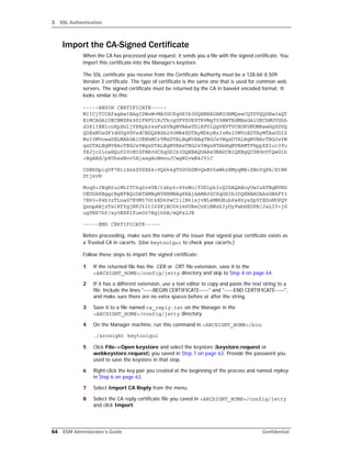 3 SSL Authentication
64 ESM Administrator’s Guide Confidential
Import the CA-Signed Certificate
When the CA has processed your request, it sends you a file with the signed certificate. You
import this certificate into the Manager’s keystore.
The SSL certificate you receive from the Certificate Authority must be a 128-bit X.509
Version 3 certificate. The type of certificate is the same one that is used for common web
servers. The signed certificate must be returned by the CA in base64 encoded format. It
looks similar to this:
-----BEGIN CERTIFICATE-----
MIICjTCCAfagAwIBAgIDWnWvMA0GCSqGSIb3DQEBBAUAMIGHMQswCQYDVQQGEwJaQT
EiMCAGA1UECBMZRk9SIFRFU1RJTkcgUFVSUE9TRVMgT05MWTEdMBsGA1UEChMUVGhh
d3RlIENlcnRpZmljYXRpb24xFzAVBgNVBAsTDlRFU1QgVEVTVCBURVNUMRwwGgYDVQ
QDExNUaGF3dGUgVGVzdCBDQSBSb290MB4XDTAyMDkyNzIzMzI0MVoXDTAyMTAxODIZ
MzI0MVowaDELMAkGA1UEBhMCrVMxDTALBgNVBAgTBGJsYWgxDTALBgNVBAcTBGJsYW
gxDTALBgNVBAoTBGJsYWgxDTALBgNVBAsTBGJsYWgxHTAbBgNVBAMTFHppZXIuc3Yu
YXJjc2lnaHQuY29tMIGfMA0GCSqGSIb3DQEBAQUAA4GNADCBiQKBgQCZRGnVfQwG1b
+BgABd/p8UhsaNov5AjaagAoBmouJCwgW2vwN4JViC
CSBkDpiqVF7K11Sx4ZVSXX4+VQ6k4gT5G0kDNvQeN05wWkzEMygMB+ZBnYqPA/XtWR
ZtjxvH
MoqS+JEqHruiMLITC6q0reUB/txby6+S9zNo/fUG1pkIcQIDAQABoyUwIzATBgNVHS
UEDDAKBggrBgEFBQcDATAMBgNVHRMBAg8EAjAAMA0GCSqGSIb3DQEBBAUAA4GBAFY3
7E60+P4b3zTLnaG7EVM57GtkED6PwCIilB6ixjvNL4MNGRubPa8kyaZp5fEDoNUPQV
QxnpABjzTalRfYgjNFJ6ltI6ZKjBO5kim9UBeCnKiNNzhIyDyFwbHXOPB/JaLIV+jG
ugYNS7hf/ay0BXKlfueO07EgjhhB/mQFs2JB
-----END CERTIFICATE-----
Before proceeding, make sure the name of the issuer that signed your certificate exists as
a Trusted CA in cacerts. (Use keytoolgui to check your cacerts.)
Follow these steps to import the signed certificate:
1 If the returned file has the .CER or .CRT file extension, save it to the
<ARCSIGHT_HOME>/config/jetty directory and skip to Step 4 on page 64.
2 If it has a different extension, use a text editor to copy and paste the text string to a
file. Include the lines "-----BEGIN CERTIFICATE-----" and "-----END CERTIFICATE-----",
and make sure there are no extra spaces before or after the string.
3 Save it to a file named ca_reply.txt on the Manager in the
<ARCSIGHT_HOME>/config/jetty directory.
4 On the Manager machine, run this command in <ARCSIGHT_HOME>/bin:
./arcsight keytoolgui
5 Click File->Open keystore and select the keystore (keystore.request or
webkeystore.request) you saved in Step 7 on page 63. Provide the password you
used to save the keystore in that step.
6 Right-click the key pair you created at the beginning of the process and named mykey
in Step 6 on page 63.
7 Select Import CA Reply from the menu.
8 Select the CA reply certificate file you caved in <ARCSIGHT_HOME>/config/jetty
and click Import.
 
