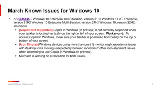 Copyright © 2024 Ivanti. All rights reserved. 17
March Known Issues for Windows 10
§ KB 5035845 – Windows 10 Enterprise and Education, version 21H2 Windows 10 IoT Enterprise,
version 21H2 Windows 10 Enterprise Multi-Session, version 21H2 Windows 10, version 22H2,
all editions
§ [Copilot Not Supported] Copilot in Windows (in preview) is not currently supported when
your taskbar is located vertically on the right or left of your screen. Workaround: To
access Copilot in Windows, make sure your taskbar is positioned horizontally on the top or
bottom of your screen.
§ [Icon Display] Windows devices using more than one (1) monitor might experience issues
with desktop icons moving unexpectedly between monitors or other icon alignment issues
when attempting to use Copilot in Windows (in preview).
§ Microsoft is working on a resolution for both issues.
 