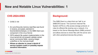 Copyright © 2024 Ivanti. All rights reserved. 6
CVE-2024-0565
§ CVSS 3: 8.8
§ An out-of-bounds memory read flaw was found
in receive_encrypted_standard in
fs/smb/client/smb2ops.c in the SMB Client sub-
component in the Linux Kernel.
§ CIFS network file system implementation in the
Linux kernel did not properly validate certain
server commands fields, causing integer
underflow on the memcpy length
§ Allows an attacker to cause a denial of
service (system crash) or possibly expose
sensitive information.
Background:
The SMB Client is a client that can 'talk' to an
SMB/CIFS server. The Common Internet File
System (CIFS) is a file access storage protocol, or
rules for efficient file sharing over a network. It is
based on the Server Message Block (SMB) protocol
and allows devices to share files with the server and
with other peripheral devices like printers.
New and Notable Linux Vulnerabilities: 1
Highlighted by TuxCare
 