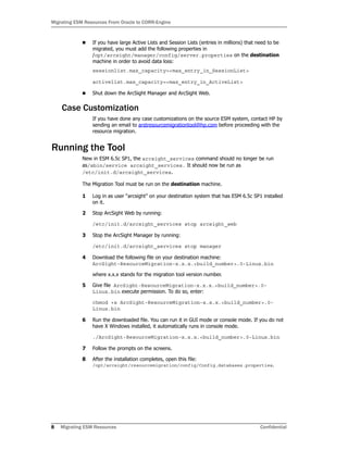 Migrating ESM Resources From Oracle to CORR-Engine
8 Migrating ESM Resources Confidential
 If you have large Active Lists and Session Lists (entries in millions) that need to be
migrated, you must add the following properties in
/opt/arcsight/manager/config/server.properties on the destination
machine in order to avoid data loss:
sessionlist.max_capacity=<max_entry_in_SessionList>
activelist.max_capacity=<max_entry_in_ActiveList>
 Shut down the ArcSight Manager and ArcSight Web.
Case Customization
If you have done any case customizations on the source ESM system, contact HP by
sending an email to arstresourcemigrationtool@hp.com before proceeding with the
resource migration.
Running the Tool
New in ESM 6.5c SP1, the arcsight_services command should no longer be run
as/sbin/service arcsight_services. It should now be run as
/etc/init.d/arcsight_services.
The Migration Tool must be run on the destination machine.
1 Log in as user “arcsight” on your destination system that has ESM 6.5c SP1 installed
on it.
2 Stop ArcSight Web by running:
/etc/init.d/arcsight_services stop arcsight_web
3 Stop the ArcSight Manager by running:
/etc/init.d/arcsight_services stop manager
4 Download the following file on your destination machine:
ArcSight-ResourceMigration-x.x.x.<build_number>.0-Linux.bin
where x.x.x stands for the migration tool version number.
5 Give file ArcSight-ResourceMigration-x.x.x.<build_number>.0-
Linux.bin execute permission. To do so, enter:
chmod +x ArcSight-ResourceMigration-x.x.x.<build_number>.0-
Linux.bin
6 Run the downloaded file. You can run it in GUI mode or console mode. If you do not
have X Windows installed, it automatically runs in console mode.
./ArcSight-ResourceMigration-x.x.x.<build_number>.0-Linux.bin
7 Follow the prompts on the screens.
8 After the installation completes, open this file:
/opt/arcsight/resourcemigration/config/Config.databases.properties.
 