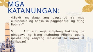 MGA
KATANUNGAN:
4.Bakit mahalaga ang pagsunod sa mga
alituntunin ng bansa sa pagpapabuti ng ating
lipunan?
5. Ano ang mga simpleng hakbang na
ginagawa ng isang mabuting Pilipino upang
ipakita ang kanyang malasakit sa kapwa at
kalikasan?
 