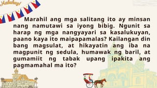 Marahil ang mga salitang ito ay minsan
nang namutawi sa iyong bibig. Ngunit sa
harap ng mga nangyayari sa kasalukuyan,
paano kaya ito maipapamalas? Kailangan din
bang magsulat, at hikayatin ang iba na
magpunit ng sedula, humawak ng baril, at
gumamiit ng tabak upang ipakita ang
pagmamahal ma ito?
 