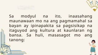 Sa modyul na ito, inaasahang
maunawaan mo na ang pagmamahal sa
bayan ay ipinapakita sa pagsisikap na
itaguyod ang kultura at kaunlaran ng
bansa. Sa huli, masasagot mo ang
tanong:
 