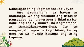 Kahalagahan ng Pagmamahal sa Bayan
Ang pagmamahal sa bayan ay
mahalaga. Walang sinuman ang listas sa
pagsasabuhay ng presponsibilidad na ito,
dahil ang tao ay umiiral na nagmamahal
at sumasakatawang-diwa. Ito ay
nangangahulugan na tayo bilang tao ay
umuiira; sa mundo kasama ang ating
kapuwa.
 