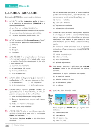 36 Coleção Estudo
EJERCICIOS PROPUESTOS
Instrucción: ENTRENE con cuestiones de vestibulares.
01.	 (UFMG) “El mall les calza como anillo al dedo...”
En el fragmento, el equivalente CORRECTO de la
expresión destacada es:
A)	 Les ofrece una amplia gama de joyerías.
B)	 Les resulta conveniente como espacio de consumo.
C)	 Les proporciona alguna coquetería irresistible.
D)	 Les regala movimiento, sofisticación y vida.
02.	 (UFMG) “Un estudio de 1980, llevado adelante en Polonia”.
En este fragmento, la expresión destacada significa
A)	publicado.					
B)	hecho.						
C)	divulgado.
D)	rechazado.
03.	 (UFSJ-MG–2008) “A su compañera Carmen Dominguez,
enfermera, la primera visita a África le dejó sabor a poco
y ha repetido”. Cuando Dominguez dice que “le dejó sabor
a poco”, significa que
A)	 le pareció poco importante.
B)	 le gustaría estar más tiempo.
C)	 no le ha gustado mucho.
D)	 no lo ha pasado bien.
04.	 (UFU-MG–2008) No fragmento “[...] sin transición ni
medias tintas [...]”, a expressão destacada significa
A)	 de manera clara.			C)	con exageración.
B)	 de forma inoportuna.		 D)	de forma imprecisa.
05.	 (UFU-MG–2008) A expressão “pasarlas canutas”, que
aparece flexionada no fragmento “Hoy, de niños, las
pasamos canutas un par de días [...]”, significa:
A)	 Pasar muchos problemas para conseguir algo.
B)	 Quedarse tranquilamente como si nada hubiera
pasado.
C)	 No dar ninguna importancia a algo.
D)	 Pasar toda la noche sin dormir.
06.	 (FCMMG–2008) “El gobierno anunció que empezará a
suministrar la vacuna de gripe aviar en humanos en
cuanto esté preparada [...]”
“Los análisis llevados a cabo en dos laboratorios
nacionales [...]”
Las dos expresiones destacadas en esos fragmentos
pueden ser reemplazadas, respectivamente, sin
comprometer el sentido original de las frases, por
A)	 mientras – realizados.
B)	 luego que – olvidados.
C)	 al punto que – realizados.
D)	 lo más pronto – organizados.
07.	 (FUMEC-MG–2007) No negaré que mi primera impresión
la semana pasada, cuando se propuso meter a saco a
Caronte (satélite de Plutón), Ceres (el primer asteroide
descubierto) como planetas de pleno derecho en lugar
de lo más lógico, quitar a Plutón, fue de desencanto y
apatía.
Sin alterarse el sentido original del texto, la expresión
destacada en el fragmento puede ser CORRECTAMENTE
sustituida por
A)	 aceptar provisoriamente.
B)	 criticar duramente.
C)	 incluir forzosamente.
D)	 rechazar tajantemente.
08.	 (PUC Minas / Adaptado) “Y yo le digo que él les da
la charla, cuando lo que ellos necesitan son órdenes
concretas.”
La expresión en negrita quiere decir que el padre
A)	 se pierde con evasivas.
B)	 pierde la paciencia con ellos.
C)	 les reprueba con enfado.
D)	 es enérgico.
09.	 (UFSJ-MG–2007) Observa la viñeta.
ME ENCANTA
SALIR DE TAPAS!
!
ELPAÍS.ES–21.jul.2006
Marca la opción que MEJOR define qué significa “salir
de tapas”.
A)	 Enfrentar a alguien.
B)	 Ir a una lucha.
C)	 Salir a comer algo.
D)	 Evitar una pelea.
Frente A Módulo 24
 