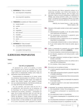 LÍNGUAESPANHOLA
7Editora Bernoulli
1.	 EXTRAIGA de “Oda a la cebolla”
A)	 una conjunción comparativa.
	 					
B)	 una conjunción copulativa.
	 					
2.	 TRADUZCA las palabras de “Oda al tomate”.
A)	 hunde (hundir) 			
B)	cuchillo 				
C)	roja 					
D)	inagotable 				
E)	 llena (llenar) 				
F)	ensalada 				
G)	 deja (dejar) 				
H)	aceite 				
I)	hijo 					
3.	 EXTRAIGA de “Oda al tomate”
A)	 una palabra heterosemántica.
	______________________________________
B)	 una palabra heterogenérica.
	_____________________________________
EJERCICIOS PROPUESTOS
Texto I
(UFMT)
Los mil y un gazpachos
		El gazpacho es, junto a la paella, el plato
más conocido de la cocina española. Esta sopa
fría, preparación estival por excelencia, tuvo su
origen entre el campesinado andaluz como medio de
05	 aprovechar el pan del día anterior.
		 Originariamente se elaboraba en el campo, donde
los jornaleros desmenuzaban en mortero, o con sus
manos, los ingredientes hasta lograr una especie de
papilla. Pan, aceite, vinagre, ajo, cebolla y tomate
10	 son sus componentes básicos. Una fórmula sencilla que
a lo largo del tiempo se ha diversificado.
		 Así, por ejemplo, otra gran rama de los mil y
un gazpachos, que entronca con la andaluza, es
la manchega. En la llanura castellana se hace con
15	 tropezones de tomate, pimiento... sumergidos en
agua. No se debe confundir éste con otro tipo de
gazpacho también denominado manchego – del
interior de Alicante –, hecho a base de tortas ázimas
de pan sobre las que se vierte un guiso habitualmente
20	 de caza menor; se trata también de un plato conocido
en la zona conquense como gazpacho de pastor.
Primo hermano del clásico gazpacho andaluz es el
salmorejo cordobés, una crema más espesa, con
los mismos elementos básicos, pero sin agua; muy
25	 parecido a éste es la porra antequerana, tradicional de
Málaga, que incluye pimiento verde y no incorpora el
huevo. La familia de los gazpachos blancos, de origen
árabe, incluiría los diversos ajoblancos, cuya base es la
almendra.
MARCOS, Ana. Revista Tiempo, n. 1 004. Julio 2001.
Madrid, España, p. 88.
01.	 Assinale a informação contida no texto sobre o gazpacho
andaluz.
A)	 Diferentemente da paella, é um dos pratos típicos
mais tradicionais da Andalucía.
B)	 Os camponeses inventaram o gazpacho para
aproveitar o pão do dia anterior.
C)	 Ao longo do tempo, o azeite tornou-se um ingrediente
dispensável na preparação.
D)	 A preparação artesanal ainda é a marca tradicional.
E)	 É um creme espesso feito à base de azeite, água e
vinho.
02.	 Sobre a preparação do gazpacho em outras regiões
espanholas, assinale a afirmativa CORRETA.
A)	 Na zona conquense, é costume acrescentar água e ovos.
B)	 Em Alicante, prepara-se com tortas de pão e caldo
de vegetais.
C)	 Na região castelhana, incorpora-se água e restos de
tomate e pimentão.
D)	 Em Málaga, acrescenta-se ovos e se conhece com o
nome de porra antequerana.
E)	 Em Córdoba, é feito à base de creme e água.
03.	 De acordo com os sentidos do texto,
A)	 o melhor gazpacho espanhol pode ser degustado em
Andalucía.
B)	 cada região da Espanha prepara o gazpacho seguindo
a tradição castelhana.
C)	o gazpacho é uma bebida típica feita exclusivamente
de vegetais.
D)	 a diversidade de receitas na preparação do gazpacho
é de origem árabe.
E)	o gazpacho espanhol é uma sopa tradicionalmente
servida no verão.
04.	 A expressão “los jornaleros desmenuzaban en mortero
[...] los ingredientes” (linhas 7-8) corresponde a:
A)	 Os jornaleiros amassavam os ingredientes com
martelos.
B)	 Os camponeses moíam os ingredientes.
C)	 Os jornaleiros despedaçavam os ingredientes com as
mãos.
D)	 Os camponeses amassavam os ingredientes no pilão.
E)	 Os jornalistas socavam os ingredientes no pilão.
Los alimentos
 