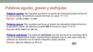 Palabras agudas, graves y esdrújulas
• Palabras agudas: Son aquellas que llevan el acento de intensidad (sílaba tónica) en
la última sílaba. Se acentúan cuando terminan en vocal, "n" ó "s".
Ejemplo: sal-tó, si-llón – lu-nar.
• Palabras graves: Son aquellas que llevan el acento de intensidad (sílaba tónica) en
la penúltima sílaba. Se acentúan cuando NO terminan en vocal, "n" ó "s"..
Ejemplo: si-lla, már-mol, cár-cel.
• Palabras esdrújulas: Las palabras esdrújulas son las que llevan la intensidad de la
voz en la antepenúltima sílaba. Importantísimo destacar que en este caso todas las
palabras se acentúan con el acento ortográfico (tilde) siempre.
Ejemplo: cé-lu-la, má-qui-na, fí-si-ca
 