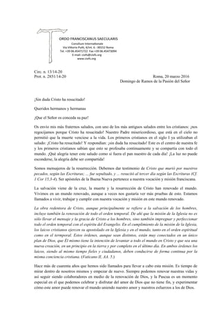 Circ. n. 13/14-20
Prot. n. 2851/14-20 Roma, 20 marzo 2016
Domingo de Ramos de la Pasión del Señor
¡Sin duda Cristo ha resucitado!
Queridos hermanos y hermanas
¡Que el Señor os conceda su paz!
Os envío mis más fraternos saludos, con uno de los más antiguos saludos entre los cristianos: ¡nos
regocijamos porque Cristo ha resucitado! Nuestro Padre misericordioso, que está en el cielo no
permitió que la muerte venciese a la vida. Los primeros cristianos en el siglo I ya utilizaban el
saludo: ¡Cristo ha resucitado! Y respondían: ¡sin duda ha resucitado! Este es el centro de nuestra fe
y los primeros cristianos sabían que esto se profesaba continuamente y se compartía con todo el
mundo. ¡Qué alegría tener este saludo como si fuera el pan nuestro de cada día! ¡La luz no puede
esconderse, la alegría debe ser compartida!
Somos mensajeros de la resurrección. Debemos dar testimonio de Cristo que murió por nuestros
pecados, según las Escrituras; ... fue sepultado, y ... resucitó al tercer día según las Escrituras (Cf.
1 Cor 15,3-4). Ser apóstoles de la Buena Nueva pertenece a nuestra vocación y misión franciscana.
La salvación viene de la cruz, la muerte y la resurrección de Cristo han renovado el mundo.
Vivimos en un mundo renovado, aunque a veces nos gustaría ver más pruebas de esto. Estamos
llamados a vivir, trabajar y cumplir con nuestra vocación y misión en este mundo renovado.
La obra redentora de Cristo, aunque principalmente se refiere a la salvación de los hombres,
incluye también la renovación de todo el orden temporal. De ahí que la misión de la Iglesia no es
sólo llevar el mensaje y la gracia de Cristo a los hombres, sino también impregnar y perfeccionar
todo el orden temporal con el espíritu del Evangelio. En el cumplimiento de la misión de la Iglesia,
los laicos cristianos ejercen su apostolado en la Iglesia y en el mundo, tanto en el orden espiritual
como en el termporal. Estos órdenes, aunque sean distintos, están muy conectados en un único
plan de Dios, que Él mismo tiene la intención de levantar a todo el mundo en Cristo y que sea una
nueva creación, en un principio en la tierra y por completo en el último día. En ambos órdenes los
laicos, siendo al mismo tiempo fieles y ciudadanos, deben conducirse de forma continua por la
misma conciencia cristiana. (Vaticano II, AA. 5.)
Hace más de cuarenta años que hemos sido llamados para llevar a cabo esta misión. Es tiempo de
mirar dentro de nosotros mismos y empezar de nuevo. Siempre podemos renovar nuestras vidas y
así seguir siendo colaboradores en medio de la renovación de Dios, y la Pascua es un momento
especial en el que podemos celebrar y disfrutar del amor de Dios que no tiene fin, y experimentar
cómo este amor puede renovar el mundo uniendo nuestro amor y nuestros esfuerzos a los de Dios.
 