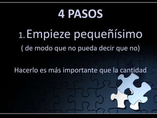 4 PASOS
1.Empieze pequeñísimo
( de modo que no pueda decir que no)
Hacerlo es más importante que la cantidad
 