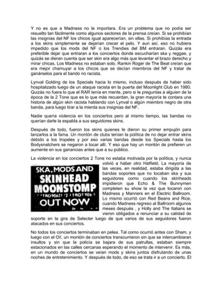 Y no es que a Madness no le importara. Era un problema que no podía ser
resuelto tan fácilmente como algunos sectores de la prensa creían. Si se prohibían
las insignias del NF los chicos igual aparecerían, sin ellas. Si prohibías la entrada
a los skins simplemente se dejarían crecer el pelo. Y aun así, eso no hubiera
impedido que los mods del NF o los Trendies del BM entraran. Quizás era
preferible dejar que entraran a los conciertos donde escucharían ska y reggae, y
quizás se dieran cuenta que ser skin era algo más que levantar el brazo derecho y
mirar chicas. Los Madness no estaban solo. Rankin Roger de The Beat creían que
era mejor chamuyar a los chicos que se decían miembros del NF y tratar de
ganárselos para el bando no racista.
Lynval Golding de los Specials hacia lo mismo, incluso después de haber sido
hospitalizado luego de un ataque racista en la puerta del Moonlight Club en 1980.
Quizás no fuera lo que el RAR tenía en mente, pero si le preguntas a alguien de la
época de la 2 Tone que es lo que más recuerdan, la gran mayoría te contara una
historia de algún skin racista hablando con Lynval o algún miembro negro de otra
banda, para luego tirar a la mierda sus insignias del NF.
Nadie quería violencia en los conciertos pero al mismo tiempo, las bandas no
querían darle la espalda a sus seguidores skins.
Después de todo, fueron los skins quienes le dieron su primer empujón para
lanzarlos a la fama. Un montón de clubs tenían la política de no dejar entrar skins
debido a los tropeles y por eso varias bandas desde los Specials hasta los
Bodysnatchers se negaron a tocar allí. Y eso que hay un montón de prefieren un
aumente en sus ganancias antes que a su público.
La violencia en los conciertos 2 Tone no estaba motivada por la política, y nunca
volvió a haber otro Hatfield. La mayoría de
las veces, en realidad, estaba dirigida a las
bandas soportes que no tocaban ska y sus
seguidores como cuando los skinheads
impidieron que Echo & The Bunnymen
completen su show la vez que tocaron con
Madness y Manners en el Electric Ballroom.
Lo mismo ocurrió con Red Beans and Rice,
cuando Madness regreso al Ballroom algunos
meses después , y Holly and The Italians se
vieron obligados a renunciar a su calidad de
soporte en la gira de Selecter luego de que varios de sus seguidores fueron
atacados en sus conciertos.
No todos los conciertos terminaban en pelea. Tal como ocurrió antes con Sham, y
luego con el Oi!, un montón de conciertos transcurrieron sin que se intercambiaran
insultos y sin que la policía se bajara de sus patrullas, estaban siempre
estacionados en las calles cercanas esperando el momento de intervenir. Es más,
en un mundo de conciertos se veían mods y skins juntos disfrutando de unas
noches de entretenimiento. Y después de todo, de eso se trata ir a un concierto. El
 