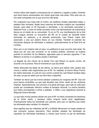 incluso había sido bajado a empujones de un colectivo y cagado a palos, mientras
que otros fueron amenazados con recibir igual trato mas tarde. Pero todo eso no
era nada comparado con lo que ocurriría más tarde.
Por cualquiera que haya sido el motivo, los asiáticos locales esperaban pelea, y
estaban bien armados. Nadie tiene reservas de bombas molotov por casualidad.
Quizás, para ellos el Oi! Equivalía a skinheads, y los skinheads equivalían a
National Front, y veían el recital concierto como una demostración de supremacía
blanca en el medio de su comunidad. Ya en el 79, una manifestación de la Anti
Nazi League durante un encuentro del NF en la ciudad de Southall había
terminado en violencia, y el activista antirracista, Lear Peach, había sido
asesinado, y eso aun estaría fresco en sus mentes. También lo estarían los
frecuentes ataques de skinheads a asiáticos, particularmente en el East End de
Londres.
Pero aun si así hubiera sido el caso, no justificaría lo que ocurriría más tarde. Se
decía por ahí que ese concierto no se hubiera podrido, entonces se hubiera
podrido el concierto de los Meteors, agendado para la semana siguiente. Y los
Meteors no tenían ni un público racista ni skinhead.
La llegada de dos micros de la tienda The Last Resort no ayudo mucho, de
acuerdo con la prensa. Para el momento en que Sounthall
Había alcanzado las tapas de los diarios, se decía que habían sido usados seis
micros y habían sido organizados por el NF. En realidad, el mismo Micky French
los había reservado, lo cual era muy común cuando los Last Resort tocaban lejos
de casa, ya que se sabía que sus fans iban a seguirlos.
También se decía que los micros estaban cubiertos por insignias del NF. Eso era
pura basura amarillista, ya que solo llevaban dos Unión Jacks en las ventanas
traseras. Aparentemente, eso provoco a la gente del lugar, pero sólo en este país
puede ser considerado ofensivo ondear la bandera nacional. La misma bandera
que había acompañado a echar a patadas a Hitler y sus seguidores durante la
Segunda Guerra Mundial.
Lo que todo mundo paresia olvidar era que el NF no había comprado los derechos
de la Unión Jacks, y tampoco había ninguna razón para regalárselas.
Prácticamente todos los skinheads son patriota, pero eso no significa que todos
los skinheads sean racistas. En absoluto.
Esto significa que los militantes del NF y el British Movement no hayan estado en
ese concierto, porque estuvieron. Pero también estaban los skinheads de
izquierda, los skinheads irlandeses, e incluso (que horror) un par de skinheads
 