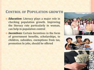 CONTROL OF POPULATION GROWTH
 Education: Literacy plays a major role in
checking population growth. Improving
the literacy rate particularly in woman,
can help in population control
 Incentives: Certain Incentives in the form
of government benefits, scholarships, to
children, subsidies, exemptions from tax,
promotion In jobs, should be offered
 