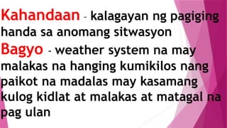 Kahandaan – kalagayan ng pagiging
handa sa anomang sitwasyon
Bagyo - weather system na may
malakas na hanging kumikilos nang
paikot na madalas may kasamang
kulog kidlat at malakas at matagal na
pag ulan
 