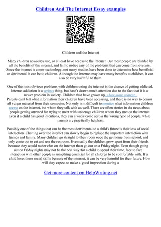 Children And The Internet Essay examples
Children and the Internet
Many children nowadays use, or at least have access to the internet. But most people are blinded by
all the benefits of the internet, and fail to notice any of the problems that can come from overuse.
Since the internet is a new technology, not many studies have been done to determine how beneficial
or detrimental it can be to children. Although the internet may have many benefits to children, it can
also be very harmful to them.
One of the most obvious problems with children using the internet is the chance of getting addicted.
Internet addiction is a serious thing, but hasn't drawn much attention due to the fact that it is a
newer problem in society. Children that have grown up...show more content...
Parents can't tell what information their children have been accessing, and there is no way to censor
all vulgar material from their computer. Not only is it difficult to monitor what information children
access on the internet, but whom they talk with as well. There are often stories in the news about
people getting arrested for trying to meet with underage children whom they met on the internet.
Even if a child has good intentions, they can always come across the wrong type of people, while
parents are practically helpless.
Possibly one of the things that can be the most detrimental to a child's future is their loss of social
interaction. Chatting over the internet can slowly begin to replace the important interaction with
friends and family. Many children go straight to their room once the get home from school, and
only come out to eat and use the restroom. Eventually the children grow apart from their friends
because they would rather chat on the internet than go out on a Friday night. Even though going
out on Friday nights may not be the best way for a child to spend their time, face to face
interaction with other people is something essential for all children to be comfortable with. If a
child loses these social skills because of the internet, it can be very harmful for their future. How
will they expect to make a good impression during a
Get more content on HelpWriting.net
 