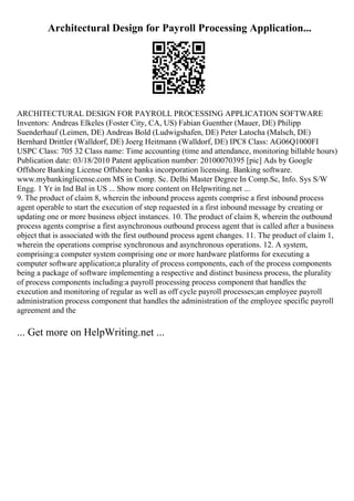 Architectural Design for Payroll Processing Application...
ARCHITECTURAL DESIGN FOR PAYROLL PROCESSING APPLICATION SOFTWARE
Inventors: Andreas Elkeles (Foster City, CA, US) Fabian Guenther (Mauer, DE) Philipp
Suenderhauf (Leimen, DE) Andreas Bold (Ludwigshafen, DE) Peter Latocha (Malsch, DE)
Bernhard Drittler (Walldorf, DE) Joerg Heitmann (Walldorf, DE) IPC8 Class: AG06Q1000FI
USPC Class: 705 32 Class name: Time accounting (time and attendance, monitoring billable hours)
Publication date: 03/18/2010 Patent application number: 20100070395 [pic] Ads by Google
Offshore Banking License Offshore banks incorporation licensing. Banking software.
www.mybankinglicense.com MS in Comp. Sc. Delhi Master Degree In Comp.Sc, Info. Sys S/W
Engg. 1 Yr in Ind Bal in US ... Show more content on Helpwriting.net ...
9. The product of claim 8, wherein the inbound process agents comprise a first inbound process
agent operable to start the execution of step requested in a first inbound message by creating or
updating one or more business object instances. 10. The product of claim 8, wherein the outbound
process agents comprise a first asynchronous outbound process agent that is called after a business
object that is associated with the first outbound process agent changes. 11. The product of claim 1,
wherein the operations comprise synchronous and asynchronous operations. 12. A system,
comprising:a computer system comprising one or more hardware platforms for executing a
computer software application;a plurality of process components, each of the process components
being a package of software implementing a respective and distinct business process, the plurality
of process components including:a payroll processing process component that handles the
execution and monitoring of regular as well as off cycle payroll processes;an employee payroll
administration process component that handles the administration of the employee specific payroll
agreement and the
... Get more on HelpWriting.net ...
 