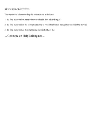 RESEARCH OBJECTIVES
The objectives of conducting the research are as follows
1. To find out whether people known what in film advertising is?
2. To find out whether the viewers are able to recall the brands being showcased in the movie?
3. To find out whether it is increasing the visibility of the
... Get more on HelpWriting.net ...
 