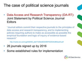The case of political science journals
• Data Access and Research Transparency (DA-RT):
Joint Statement by Political Science Journal
Editors
“Journal editors commit their respective journals to the principles of
data access and research transparency, and to implementing
policies requiring authors to make as accessible as possible the
empirical foundation and logic of inquiry of evidence-based
research”
http://media.wix.com/ugd/fa8393_da017d3fed824cf587932534c860ea25.pdf
• 26 journals signed up by 2016
• Some established rules for implementation
 