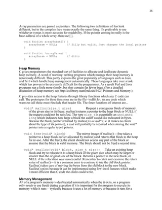 38



Array parameters are passed as pointers. The following two definitions of foo look
different, but to the compiler they mean exactly the same thing. It's preferable to use
whichever syntax is more accurate for readability. If the pointer coming in really is the
base address of a whole array, then use [ ].
   void foo(int arrayParam[]) {
      arrayParam = NULL;      // Silly but valid. Just changes the local pointer
   }

   void foo(int *arrayParam) {
      arrayParam = NULL;       // ditto
   }


Heap Memory
C gives programmers the standard sort of facilities to allocate and deallocate dynamic
heap memory. A word of warning: writing programs which manage their heap memory is
notoriously difficult. This partly explains the great popularity of languages such as Java
and Perl which handle heap management automatically. These languages take over a task
which has proven to be extremely difficult for the programmer. As a result Perl and Java
programs run a little more slowly, but they contain far fewer bugs. (For a detailed
discussion of heap memory see http://cslibrary.stanford.edu/102/, Pointers and Memory.)
C provides access to the heap features through library functions which any C code can
call. The prototypes for these functions are in the file <stdlib.h>, so any code which
wants to call these must #include that header file. The three functions of interest are...
   void* malloc(size_t size)                         Request a contiguous block of memory
     of the given size in the heap. malloc() returns a pointer to the heap block or NULL if
     the request could not be satisfied. The type size_t is essentially an unsigned
     long which indicates how large a block the caller would like measured in bytes.
     Because the block pointer returned by malloc() is a void* (i.e. it makes no claim
     about the type of its pointee), a cast will probably be required when storing the void*
     pointer into a regular typed pointer.

   void free(void* block)                     The mirror image of malloc() -- free takes a
     pointer to a heap block earlier allocated by malloc() and returns that block to the heap
     for re-use. After the free(), the client should not access any part of the block or
     assume that the block is valid memory. The block should not be freed a second time.

   void* realloc(void* block, size_t size);                         Take an existing heap
     block and try to relocate it to a heap block of the given size which may be larger or
     smaller than the original size of the block. Returns a pointer to the new block, or
     NULL if the relocation was unsuccessful. Remember to catch and examine the return
     value of realloc() -- it is a common error to continue to use the old block pointer.
     Realloc() takes care of moving the bytes from the old block to the new block.
     Realloc() exists because it can be implemented using low-level features which make
     it more efficient than C code the client could write.

Memory Management
All of a program's memory is deallocated automatically when the it exits, so a program
only needs to use free() during execution if it is important for the program to recycle its
memory while it runs -- typically because it uses a lot of memory or because it runs for a
 