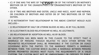 CONT…• (C) IF ONE WAS THE WIFE OF THE BROTHER OR OF THE FATHER’S OR MOTHER’S
BROTHER OR OF THE GRANDFATHER’S OR GRANDMOTHER’S BROTHER OF THE
OTHER.
• (D) IF TWO ARE BROTHER AND SISTER, UNCLE AND NIECE, AUNT AND NEPHEW,
OR CHILDREN OF BROTHER AND SISTER OR OF TWO BROTHERS OR OF TWO
SISTERS.
IT IS NOTEWORTHY THAT RELATIONSHIP IN THE ABOVE CONTEXT WOULD ALSO
INCLUDE—
• (I) RELATIONSHIP BY HALF OR UTERINE BLOOD AS WELL AS BY FULL BLOOD;
• (II) ILLEGITIMATE BLOOD RELATIONSHIP AS WELL AS LEGITIMATE;
• (III) RELATIONSHIP BY ADOPTION AS WELL AS BY BLOOD.
AN EXCEPTION HAS BEEN MADE IN THIS CLAUSE TO THE EFFECT THAT A
MARRIAGE OF PERSONS THOUGH RELATED TO EACH OTHER WITHIN THE
PROHIBITED RELATIONSHIP SHALL BE PERMISSIBLE IF THE CUSTOM OR USAGE
GOVERNING BOTH THE PARTIES TO THE MARRIAGE PERMITS A MARRIAGE
BETWEEN THEM. THE CUSTOM WHICH ALLOWS A MARRIAGE BETWEEN PERSONS
WITHIN PROHIBITED DEGREES MUST FULFIL THE REQUIREMENTS OF A VALID
 