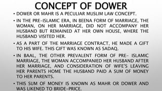 CONCEPT OF DOWER
• DOWER OR MAHR IS A PECULIAR MUSLIM LAW CONCEPT.
• IN THE PRE-ISLAMIC ERA, IN BEENA FORM OF MARRIAGE, THE
WOMAN, ON HER MARRIAGE, DID NOT ACCOMPANY HER
HUSBAND BUT REMAINED AT HER OWN HOUSE, WHERE THE
HUSBAND VISITED HER.
• AS A PART OF THE MARRIAGE CONTRACT, HE MADE A GIFT
TO HIS WIFE. THIS GIFT WAS KNOWN AS SADAQ.
• IN BAAL, THE OTHER PREVALENT FORM OF PRE- ISLAMIC
MARRIAGE, THE WOMAN ACCOMPANIED HER HUSBAND AFTER
HER MARRIAGE, AND CONSIDERATION OF WIFE’S LEAVING
HER PARENTS HOME THE HUSBAND PAID A SUM OF MONEY
TO HER PARENTS.
• THIS SUM OF MONEY IS KNOWN AS MAHR OR DOWER AND
WAS LIKENED TO BRIDE-PRICE.
 