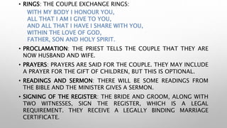 • RINGS: THE COUPLE EXCHANGE RINGS:
WITH MY BODY I HONOUR YOU,
ALL THAT I AM I GIVE TO YOU,
AND ALL THAT I HAVE I SHARE WITH YOU,
WITHIN THE LOVE OF GOD,
FATHER, SON AND HOLY SPIRIT.
• PROCLAMATION: THE PRIEST TELLS THE COUPLE THAT THEY ARE
NOW HUSBAND AND WIFE.
• PRAYERS: PRAYERS ARE SAID FOR THE COUPLE. THEY MAY INCLUDE
A PRAYER FOR THE GIFT OF CHILDREN, BUT THIS IS OPTIONAL.
• READINGS AND SERMON: THERE WILL BE SOME READINGS FROM
THE BIBLE AND THE MINISTER GIVES A SERMON.
• SIGNING OF THE REGISTER: THE BRIDE AND GROOM, ALONG WITH
TWO WITNESSES, SIGN THE REGISTER, WHICH IS A LEGAL
REQUIREMENT. THEY RECEIVE A LEGALLY BINDING MARRIAGE
CERTIFICATE.
 
