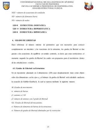 UNIVERSIDAD NACIONAL MICAELA BASTIDAS DE APURIMAC
FACULTAD DE INGENIERIA
ESCUELA ACADEMICA PROFESIONAL DE INGENIERIA CIVIL
ANALISIS ESTRUCTURAL II (2022-0)
15
NEC= número de ecuaciones de condición
NE= número de elementos barra
NN= número de nodos
4. GRADO DE LIBERTAD
Hace referencia al número mínimo de parámetros que son necesarios para conocer
completamente un mecánico y las reacciones de la estructura, los grados de libertad se dan
gracias a las ecuaciones de equilibrio en sentido contrario, es decir, que estas restricciones el
momento negando los grados de libertad los cuales son propuestos para el movimiento dentro
de las articulaciones o nodos.
4.1. Grados de Libertad en Estructuras
En un mecanismo plasmado en 2 dimensiones (2D) cuyo desplazamiento tiene como objeto
solos dos dimensiones en los ejes x, y el número de grados de libertad será calculado mediante
la ecuación de Grübler-Kutzbach, la cual se expresa mediante la siguiente manera:
M: Grados de movimiento
n: número de barras
j1: uniones a 1 Gl
j2: número de uniones con 2 grado de libertad
GL: Grados de libertad del mecanismo.
n: Número de elementos de barras de la estructura.
ri: Número de grados de libertad eliminados por la restricción
GH=0 ESTRUCTURA ISOSTATICA
GH> 0 ESTRUCTURA HEPERESTATICA
GH<0 ESTRUCTURA HIPOSTATICA
 