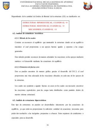 UNIVERSIDAD NACIONAL MICAELA BASTIDAS DE APURIMAC
FACULTAD DE INGENIERIA
ESCUELA ACADEMICA PROFESIONAL DE INGENIERIA CIVIL
ANALISIS ESTRUCTURAL II (2022-0)
16
Dependiendo de la cantidad de Grados de libertad de la estructura (GL) se clasificarán en:
4.2. Análisis de armaduras isostáticas
4.2.1. Método de los nodos
Consiste en reconocer el equilibrio que mantendrá la estructura dando así un equilibrio
mecánico el cual proporciona a sus apoyos fuerzas iguales y opuestas a las cargas
generadas.
Este método permite reconocer de manera articulada los reacciones en los apoyos mediante
matrices o el desarrollo mediante las ecuaciones de equilibrio.
4.2.2. Elementos de fuerza cero
Esto se pueden encontrar de manera gráfica gracias al desarrollo del D.C.L el cual
proporciona una vista adecuada de las reacciones ubicadas en cada uno de los apoyos de
la estructura.
Los cuales nos ayudarán a igualar fuerzas en casos en los cuales sea necesario encontrar
las reacciones equivalentes para las cargas tanto distribuidas como puntales dentro de
nuestro sistema estructural.
4.3. Análisis de estructuras hiperestáticas
Este tipo de estructuras no pueden ser desarrolladas únicamente por las ecuaciones de
equilibrio, ya que están no proporcionan la suficiente cantidad de ecuaciones necesarias para
poder dar resolución a las incógnitas propuestas o a buscar. Estas requieren de condiciones o
especiales para su desarrollo.
ESTRUCTURAS HIPERESTÁTICAS, CUANDO GL <0
ESTRUCTURAS ISOSTÁTICAS, CUANDO GL = 0
MECANISMOS, CUANDO GL > 0
 