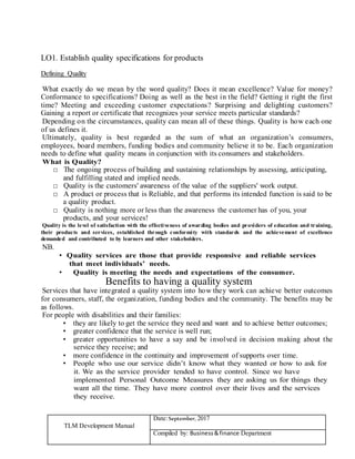 TLM Development Manual
Date:September, 2017
Compiled by: Business&finance Department
LO1. Establish quality specifications for products
Defining Quality
What exactly do we mean by the word quality? Does it mean excellence? Value for money?
Conformance to specifications? Doing as well as the best in the field? Getting it right the first
time? Meeting and exceeding customer expectations? Surprising and delighting customers?
Gaining a report or certificate that recognizes your service meets particular standards?
Depending on the circumstances, quality can mean all of these things. Quality is how each one
of us defines it.
Ultimately, quality is best regarded as the sum of what an organization’s consumers,
employees, board members, funding bodies and community believe it to be. Each organization
needs to define what quality means in conjunction with its consumers and stakeholders.
What is Quality?
□ The ongoing process of building and sustaining relationships by assessing, anticipating,
and fulfilling stated and implied needs.
□ Quality is the customers' awareness of the value of the suppliers' work output.
□ A product or process that is Reliable, and that performs its intended function is said to be
a quality product.
□ Quality is nothing more or less than the awareness the customer has of you, your
products, and your services!
Quality is the level of satisfaction with the effectiveness of awarding bodies and providers of education and training,
their products and services, established through conformity with standards and the achievement of excellence
demanded and contributed to by learners and other stakeholders.
NB.
• Quality services are those that provide responsive and reliable services
that meet individuals’ needs.
• Quality is meeting the needs and expectations of the consumer.
Benefits to having a quality system
Services that have integrated a quality system into how they work can achieve better outcomes
for consumers, staff, the organization, funding bodies and the community. The benefits may be
as follows.
For people with disabilities and their families:
• they are likely to get the service they need and want and to achieve better outcomes;
• greater confidence that the service is well run;
• greater opportunities to have a say and be involved in decision making about the
service they receive; and
• more confidence in the continuity and improvement of supports over time.
• People who use our service didn’t know what they wanted or how to ask for
it. We as the service provider tended to have control. Since we have
implemented Personal Outcome Measures they are asking us for things they
want all the time. They have more control over their lives and the services
they receive.
 