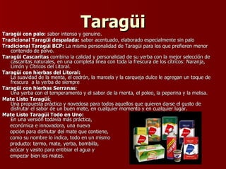 Taragüi Taragüi con palo:  sabor intenso y genuino. Tradicional Taragüi despalada:  sabor acentuado, elaborado especialmente sin palo Tradicional Taragüi BCP:  La misma personalidad de Taragüi para los que prefieren menor contenido de polvo. Taragüi Cascaritas  combina la calidad y personalidad de su yerba con la mejor selección de cascaritas naturales, en una completa línea con toda la frescura de los cítricos: Naranja, Limón y Cítricos del Litoral. Taragüi con hierbas del Litoral:   La suavidad de la menta, el cedrón, la marcela y la carqueja dulce le agregan un toque de frescura  a la yerba de siempre Taragüi con hierbas Serranas :  Una yerba con el temperamento y el sabor de la menta, el poleo, la peperina y la melisa. Mate Listo Taragüí: Una propuesta práctica y novedosa para todos aquellos que quieren darse el gusto de disfrutar el sabor de un buen mate, en cualquier momento y en cualquier lugar. Mate Listo Taragüi Todo en Uno: En una versión todavía más práctica,  económica e innovadora, una nueva  opción para disfrutar del mate que contiene,  como su nombre lo indica, todo en un mismo producto: termo, mate, yerba, bombilla,  azúcar y vasito para entibiar el agua y  empezar bien los mates. 