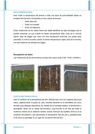 HIDRÁULICA II PÁGINA11
GEOTERMÓMETROS.
Para medir la temperatura del terreno a toda una serie de profundidades dadas se
emplean termómetros introducidos en tres clases de terreno:
 Suelo desnudo
 Suelo con césped
 Suelo de hojarasca
Estas mediciones de los suelos tienen por objeto identificar los tipos de plagas que se
pueden presentar ya que cuando se tienen temperaturas altas (más de lo normal)
atacan tipos de plagas que viven con esa temperatura entonces uno puede estar
prevenido; lo mismo sucede cuando se tienen temperaturas bajas (más de lo normal);
con esto tratamos de anticipar las plagas.
Recopilación de datos:
Las mediciones de los termómetros se hace tres veces al día (7:00, 13:00 y 19:00hrs.)
CASETA METEREOLÓGICA.
Para la medición de la temperatura del aire, definida ésta como la magnitud física que
indica, objetivamente, el grado de calor sensible existente en la atmósfera, así como
también para albergar dispositivos de medida de la humedad relativa, el termómetro o
termógrafo, dentro de un abrigo termométrico, cuya función no es otra que evitar la
incidencia directa de la radiación exterior (buena inserción de equilibrio térmico en el
ambiente atmosférico), que desvirtuaría la temperatura real del aire y, paralelamente,
la de ubicar el aparataje en un lugar de circulación libre del aire.
 