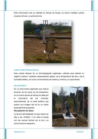 HIDRÁULICA II PÁGINA6
Este instrumento solo es utilizado en tiempo de lluvias; se toman medidas cuando
empieza la lluvia y cuando termina.
CASETA METEREOLÓGICA.
Esta caseta dispone de un termohigrógrafo registrador, utilizado para obtener un
registro continuo, mediante representación gráfica, de la temperatura del aire y de la
humedad relativa, así como un termómetro de máxima y mínima y un psicrómetro.
HELIÓGRAFO.
Es un instrumento registrador que mide la
duración de las horas de sol (insolación),
en el cual la escala de tiempo es dada por
el movimiento del sol. Consiste,
esencialmente, de un lente esférico que
quema una imagen del sol en un cartón
especialmente preparado.
Recopilación de datos:
La lectura del heliógrafo se hace todos los
días a las 19:00hrs. Y se retira la banda
con las marcas hechas por el sol y se
toma la lectura respectiva.
 