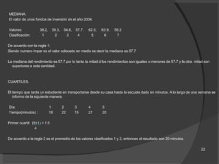 MEDIANA. El valor de unos fondos de inversión en el año 2004. Valores:  38.2,  39.3,  54.8,  57.7,  62.5,  63.9,  59.2 Clasificación:  1  2  3  4  5  6  7 De acuerdo con la regla 1: Siendo numero impar es el valor colocado en medio es decir la mediana es 57.7 La mediana del rendimiento es 57.7 por lo tanto la mitad d los rendimientos son iguales o menores de 57.7 y la otra  mitad son superiores a esta cantidad. CUARTILES. El tiempo que tarda un estudiante en transportarse desde su casa hasta la escuela dado en minutos. A lo largo de una semana se informo de la siguiente manera. Día:  1  2  3  4  5 Tiempo(minutos) :  18  22  15  27  20 Primer cuartil:  (5+1) = 1.5 4 De acuerdo a la regla 2 es el promedio de los valores clasificados 1 y 2, entonces el resultado son 20 minutos. 22 