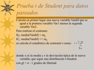Calcula en primer lugar una nueva variable Vardif que es
igual a la primera variable Var1 menos la segunda
variable Var2.
Para realizar el contraste:
H0: media(Vardif) = m0
H1: media(Vardif) <> m0
se calcula el estadístico de contraste t como:
donde x es la media y s la desviación típica de la nueva
variable, que sigue una distribución t-Student
con gl = n - 1 grados de libertad.
Prueba t de Student para datos
pareados
n
s
x
t
o



 