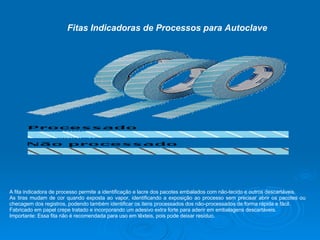 Fitas Indicadoras de Processos para Autoclave A fita indicadora de processo permite a identificação e lacre dos pacotes embalados com não-tecido e outros descartáveis.  As tiras mudam de cor quando exposta ao vapor, identificando a exposição ao processo sem precisar abrir os pacotes ou checagem dos registros, podendo também identificar os itens processados dos não-processados de forma rápida e fácil. Fabricado em papel crepe tratado e incorporando um adesivo extra forte para aderir em embalagens descartáveis. Importante: Essa fita não é recomendada para uso em têxteis, pois pode deixar resíduo. 