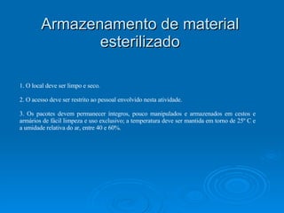 Armazenamento de material esterilizado 1. O local deve ser limpo e seco. 2. O acesso deve ser restrito ao pessoal envolvido nesta atividade. 3. Os pacotes devem permanecer íntegros, pouco manipulados e armazenados em cestos e armários de fácil limpeza e uso exclusivo; a temperatura deve ser mantida em torno de 25º C e a umidade relativa do ar, entre 40 e 60%. 