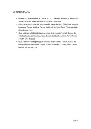 pág. 11
VI. BIBLIOGRAFÍA
✓ Olmedo A., Barrenechea A., Misari A. (s.f.) Oratoria Forense y Redacción
Jurídica, Escuela de Altos Estudios Jurídicos; Lima, Perú
✓ Cómo redactar documentos empresariales (Guía práctica). División de estudios
legales de Gaceta Jurídica. Gaceta Jurídica S. A. Lima, Perú. Primera edición,
diciembre de 2004.
✓ Guía procesal del abogado (guía completa de procesos). Tomo I. División de
estudios legales de Gaceta Jurídica. Gaceta Jurídica S. A. Lima, Perú. Primera
edición, junio de 2002.
✓ Guía procesal del abogado (guía completa de procesos). Tomo I. División de
estudios legales de Gaceta Jurídica. Gaceta Jurídica S. A. Lima, Perú. Tercera
edición, octubre de 2007.
 